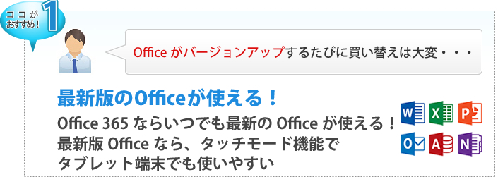 【ここがおすすめ！１】 Officeがバージョンアップするたびに買い替えは大変・・・ 最新版のOfficeが使える！Office365ならいつでも最新のOfficeが使える！最新版Officeなら、タッチモード機能でタブレット端末でも使いやすい